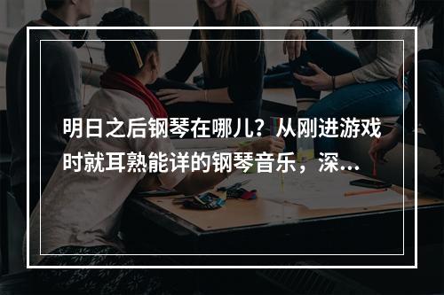 明日之后钢琴在哪儿？从刚进游戏时就耳熟能详的钢琴音乐，深深地吸引了很多玩家的注意。这篇文章将详尽介绍