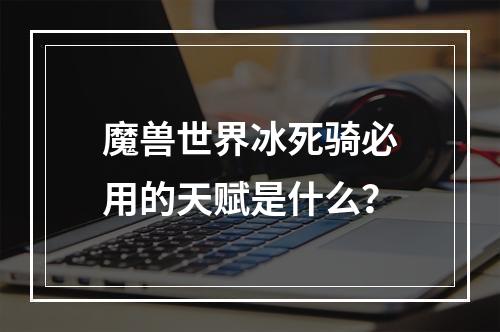 魔兽世界冰死骑必用的天赋是什么？