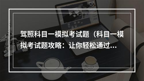 驾照科目一模拟考试题（科目一模拟考试题攻略：让你轻松通过考试）