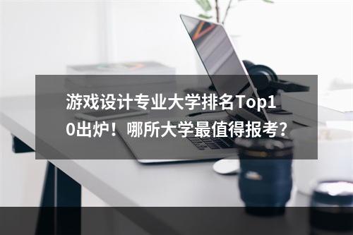 游戏设计专业大学排名Top10出炉！哪所大学最值得报考？