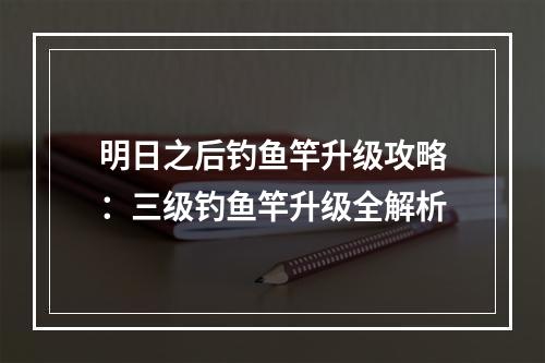 明日之后钓鱼竿升级攻略：三级钓鱼竿升级全解析