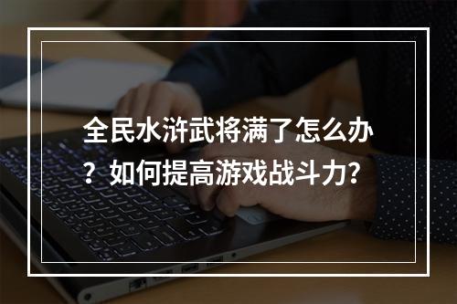 全民水浒武将满了怎么办？如何提高游戏战斗力？