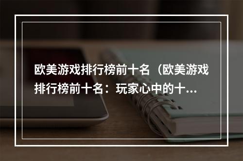 欧美游戏排行榜前十名（欧美游戏排行榜前十名：玩家心中的十大最强游戏）