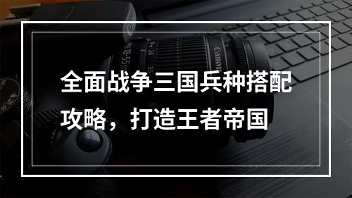 全面战争三国兵种搭配攻略，打造王者帝国