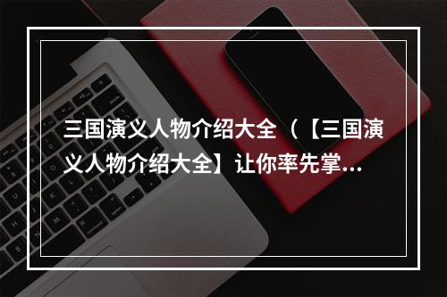 三国演义人物介绍大全（【三国演义人物介绍大全】让你率先掌握三国世界）