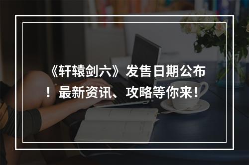 《轩辕剑六》发售日期公布！最新资讯、攻略等你来！