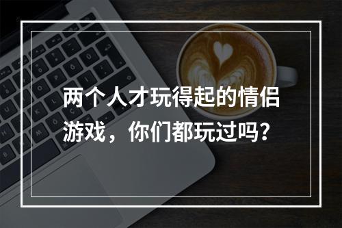 两个人才玩得起的情侣游戏，你们都玩过吗？