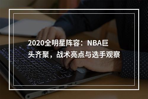 2020全明星阵容：NBA巨头齐聚，战术亮点与选手观察