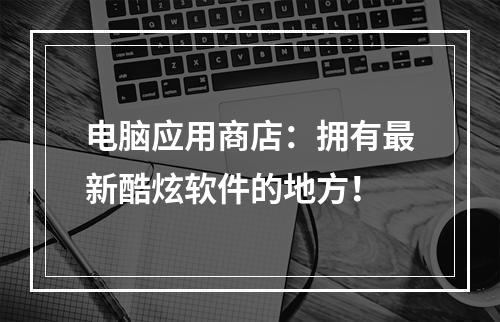 电脑应用商店：拥有最新酷炫软件的地方！