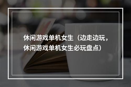 休闲游戏单机女生（边走边玩，休闲游戏单机女生必玩盘点）