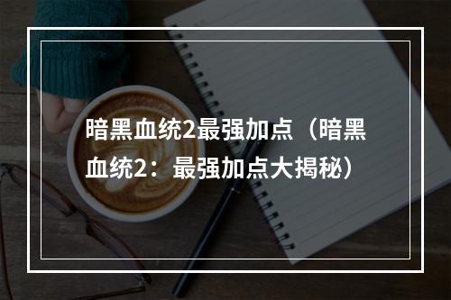 暗黑血统2最强加点（暗黑血统2：最强加点大揭秘）