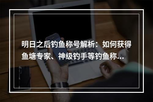 明日之后钓鱼称号解析：如何获得鱼塘专家、神级钓手等钓鱼称号