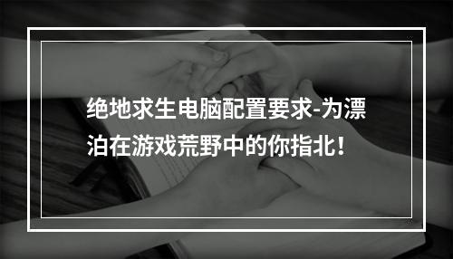 绝地求生电脑配置要求-为漂泊在游戏荒野中的你指北！