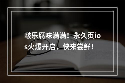 啵乐腐味满满！永久页ios火爆开启，快来尝鲜！