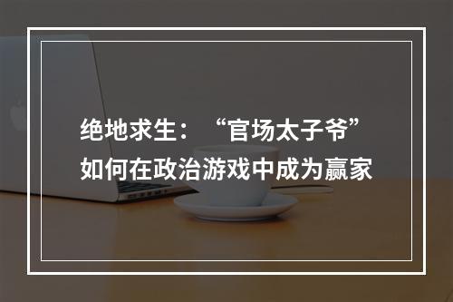 绝地求生：“官场太子爷”如何在政治游戏中成为赢家