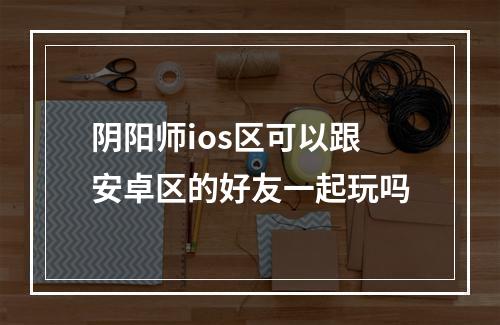 阴阳师ios区可以跟安卓区的好友一起玩吗