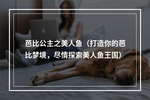 芭比公主之美人鱼（打造你的芭比梦境，尽情探索美人鱼王国）