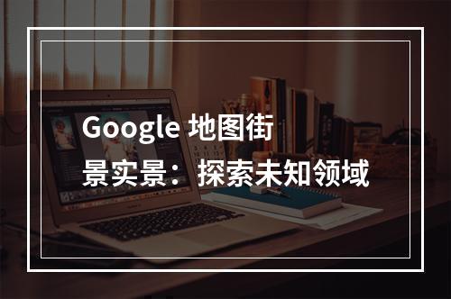 Google 地图街景实景：探索未知领域