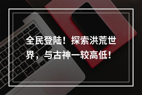 全民登陆！探索洪荒世界，与古神一较高低！