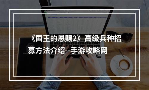 《国王的恩赐2》高级兵种招募方法介绍--手游攻略网