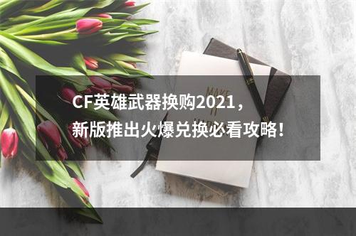 CF英雄武器换购2021，新版推出火爆兑换必看攻略！