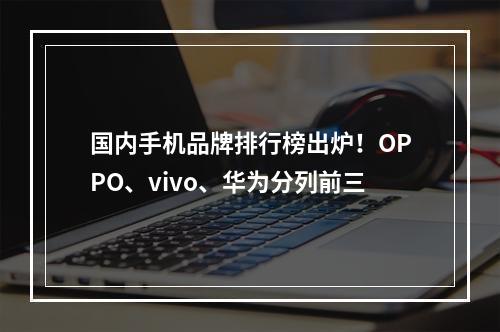 国内手机品牌排行榜出炉！OPPO、vivo、华为分列前三