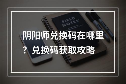 阴阳师兑换码在哪里？兑换码获取攻略