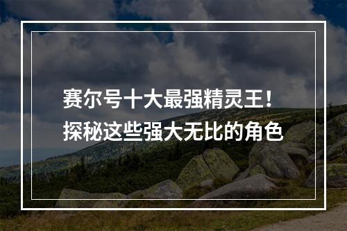 赛尔号十大最强精灵王！探秘这些强大无比的角色