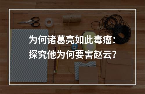 为何诸葛亮如此毒瘤：探究他为何要害赵云？