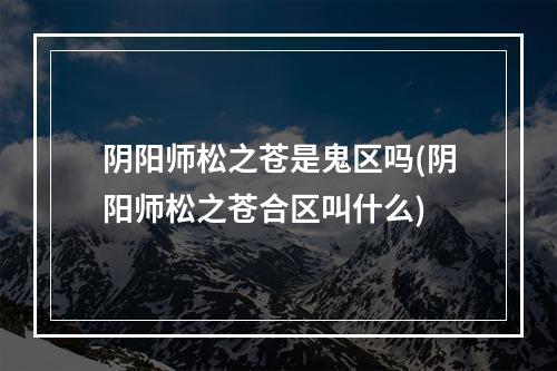 阴阳师松之苍是鬼区吗(阴阳师松之苍合区叫什么)