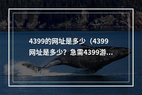 4399的网址是多少（4399网址是多少？急需4399游戏爱好者必看！）