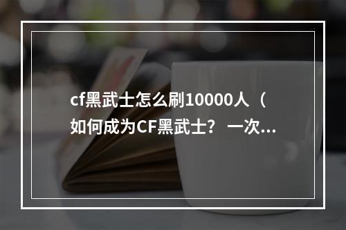 cf黑武士怎么刷10000人（如何成为CF黑武士？ 一次刷10000人！）