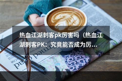 热血江湖刺客pk厉害吗（热血江湖刺客PK：究竟能否成为厉害的存在？）