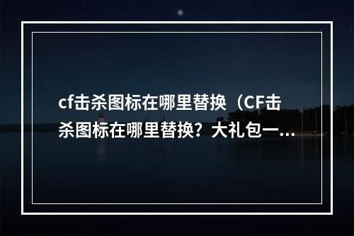 cf击杀图标在哪里替换（CF击杀图标在哪里替换？大礼包一次性送上！）