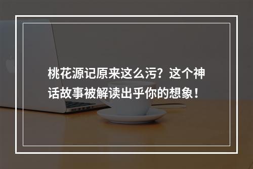 桃花源记原来这么污？这个神话故事被解读出乎你的想象！