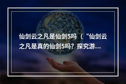 仙剑云之凡是仙剑5吗（“仙剑云之凡是真的仙剑5吗？探究游戏内的秘密”）