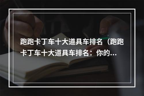 跑跑卡丁车十大道具车排名（跑跑卡丁车十大道具车排名：你的选择指南）