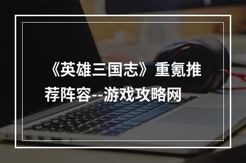 《英雄三国志》重氪推荐阵容--游戏攻略网