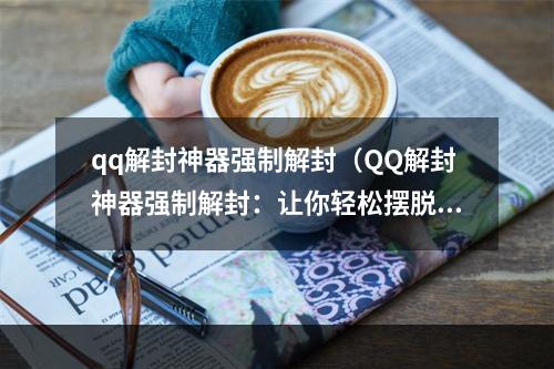 qq解封神器强制解封（QQ解封神器强制解封：让你轻松摆脱QQ封号）