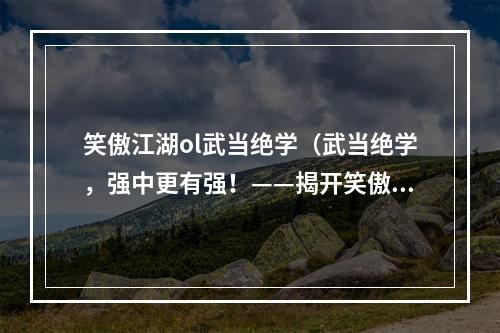 笑傲江湖ol武当绝学（武当绝学，强中更有强！——揭开笑傲江湖ol武当绝学的神秘面纱）