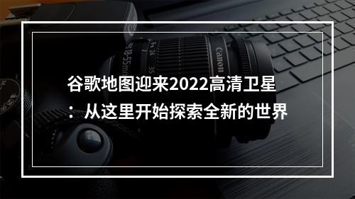 谷歌地图迎来2022高清卫星：从这里开始探索全新的世界