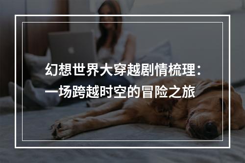 幻想世界大穿越剧情梳理：一场跨越时空的冒险之旅