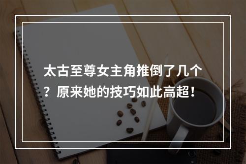 太古至尊女主角推倒了几个？原来她的技巧如此高超！