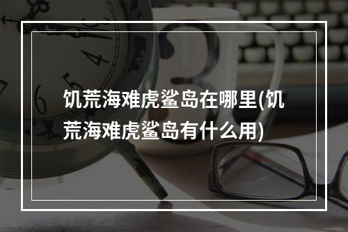 饥荒海难虎鲨岛在哪里(饥荒海难虎鲨岛有什么用)