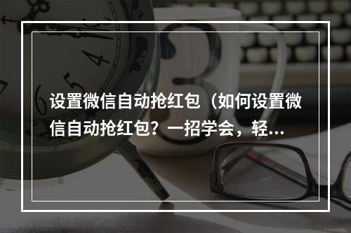 设置微信自动抢红包（如何设置微信自动抢红包？一招学会，轻松搞定！）