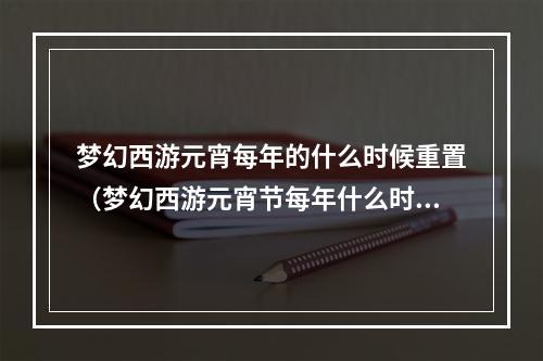 梦幻西游元宵每年的什么时候重置（梦幻西游元宵节每年什么时候重置？我的攻略告诉你！）