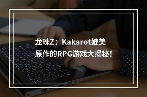 龙珠Z：Kakarot媲美原作的RPG游戏大揭秘！