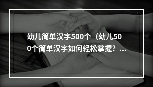 幼儿简单汉字500个（幼儿500个简单汉字如何轻松掌握？）