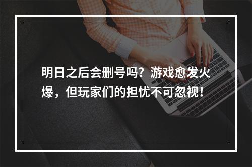 明日之后会删号吗？游戏愈发火爆，但玩家们的担忧不可忽视！