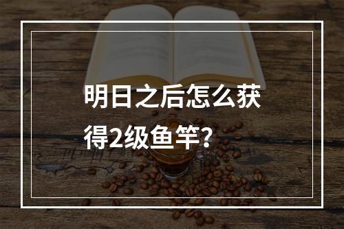 明日之后怎么获得2级鱼竿？